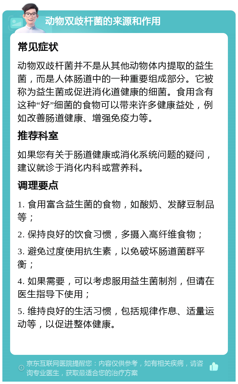 动物双歧杆菌的来源和作用 常见症状 动物双歧杆菌并不是从其他动物体内提取的益生菌，而是人体肠道中的一种重要组成部分。它被称为益生菌或促进消化道健康的细菌。食用含有这种“好”细菌的食物可以带来许多健康益处，例如改善肠道健康、增强免疫力等。 推荐科室 如果您有关于肠道健康或消化系统问题的疑问，建议就诊于消化内科或营养科。 调理要点 1. 食用富含益生菌的食物，如酸奶、发酵豆制品等； 2. 保持良好的饮食习惯，多摄入高纤维食物； 3. 避免过度使用抗生素，以免破坏肠道菌群平衡； 4. 如果需要，可以考虑服用益生菌制剂，但请在医生指导下使用； 5. 维持良好的生活习惯，包括规律作息、适量运动等，以促进整体健康。