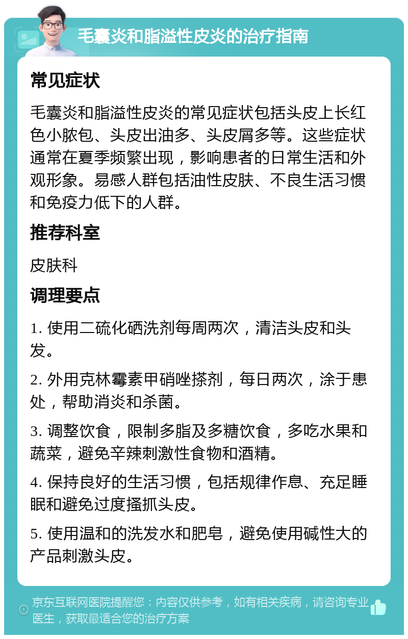 毛囊炎和脂溢性皮炎的治疗指南 常见症状 毛囊炎和脂溢性皮炎的常见症状包括头皮上长红色小脓包、头皮出油多、头皮屑多等。这些症状通常在夏季频繁出现，影响患者的日常生活和外观形象。易感人群包括油性皮肤、不良生活习惯和免疫力低下的人群。 推荐科室 皮肤科 调理要点 1. 使用二硫化硒洗剂每周两次，清洁头皮和头发。 2. 外用克林霉素甲硝唑搽剂，每日两次，涂于患处，帮助消炎和杀菌。 3. 调整饮食，限制多脂及多糖饮食，多吃水果和蔬菜，避免辛辣刺激性食物和酒精。 4. 保持良好的生活习惯，包括规律作息、充足睡眠和避免过度搔抓头皮。 5. 使用温和的洗发水和肥皂，避免使用碱性大的产品刺激头皮。