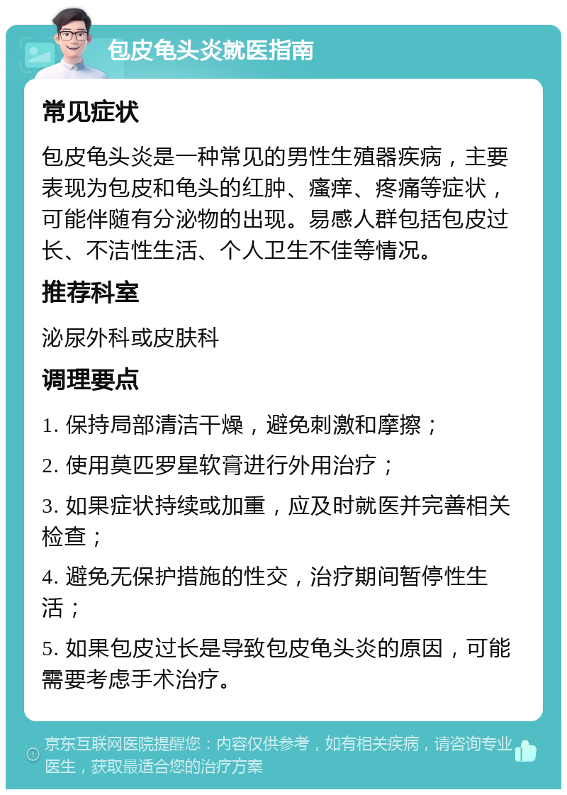 包皮龟头炎就医指南 常见症状 包皮龟头炎是一种常见的男性生殖器疾病，主要表现为包皮和龟头的红肿、瘙痒、疼痛等症状，可能伴随有分泌物的出现。易感人群包括包皮过长、不洁性生活、个人卫生不佳等情况。 推荐科室 泌尿外科或皮肤科 调理要点 1. 保持局部清洁干燥，避免刺激和摩擦； 2. 使用莫匹罗星软膏进行外用治疗； 3. 如果症状持续或加重，应及时就医并完善相关检查； 4. 避免无保护措施的性交，治疗期间暂停性生活； 5. 如果包皮过长是导致包皮龟头炎的原因，可能需要考虑手术治疗。