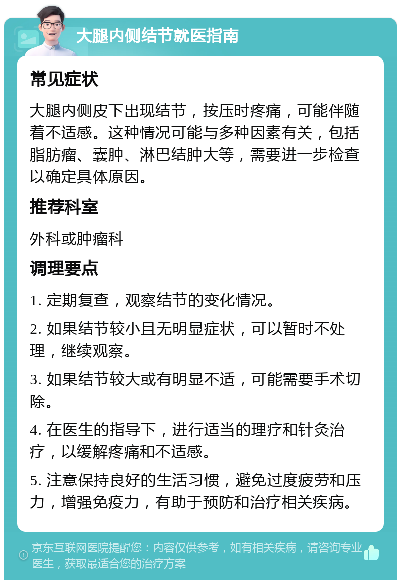 大腿内侧结节就医指南 常见症状 大腿内侧皮下出现结节，按压时疼痛，可能伴随着不适感。这种情况可能与多种因素有关，包括脂肪瘤、囊肿、淋巴结肿大等，需要进一步检查以确定具体原因。 推荐科室 外科或肿瘤科 调理要点 1. 定期复查，观察结节的变化情况。 2. 如果结节较小且无明显症状，可以暂时不处理，继续观察。 3. 如果结节较大或有明显不适，可能需要手术切除。 4. 在医生的指导下，进行适当的理疗和针灸治疗，以缓解疼痛和不适感。 5. 注意保持良好的生活习惯，避免过度疲劳和压力，增强免疫力，有助于预防和治疗相关疾病。