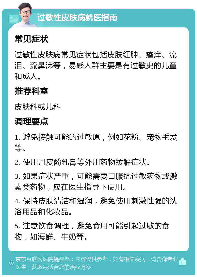 过敏性皮肤病就医指南 常见症状 过敏性皮肤病常见症状包括皮肤红肿、瘙痒、流泪、流鼻涕等，易感人群主要是有过敏史的儿童和成人。 推荐科室 皮肤科或儿科 调理要点 1. 避免接触可能的过敏原，例如花粉、宠物毛发等。 2. 使用丹皮酚乳膏等外用药物缓解症状。 3. 如果症状严重，可能需要口服抗过敏药物或激素类药物，应在医生指导下使用。 4. 保持皮肤清洁和湿润，避免使用刺激性强的洗浴用品和化妆品。 5. 注意饮食调理，避免食用可能引起过敏的食物，如海鲜、牛奶等。