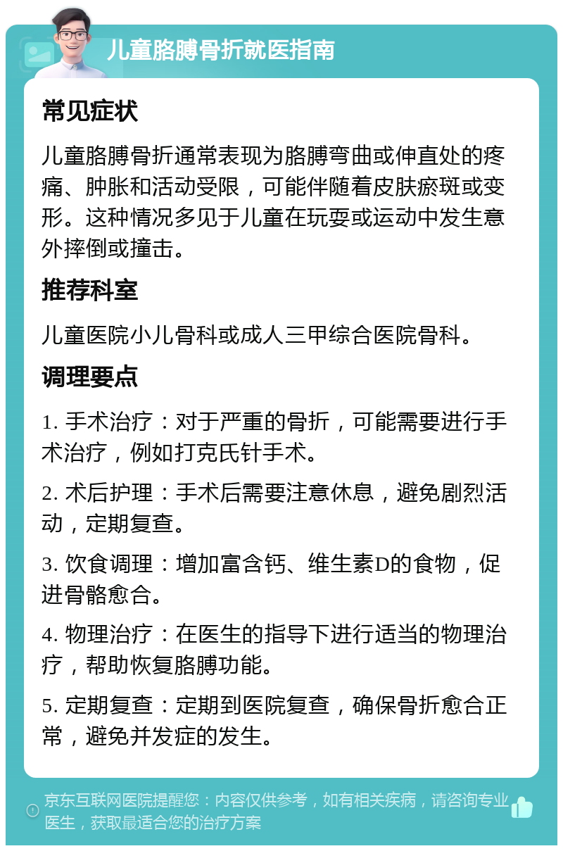 儿童胳膊骨折就医指南 常见症状 儿童胳膊骨折通常表现为胳膊弯曲或伸直处的疼痛、肿胀和活动受限，可能伴随着皮肤瘀斑或变形。这种情况多见于儿童在玩耍或运动中发生意外摔倒或撞击。 推荐科室 儿童医院小儿骨科或成人三甲综合医院骨科。 调理要点 1. 手术治疗：对于严重的骨折，可能需要进行手术治疗，例如打克氏针手术。 2. 术后护理：手术后需要注意休息，避免剧烈活动，定期复查。 3. 饮食调理：增加富含钙、维生素D的食物，促进骨骼愈合。 4. 物理治疗：在医生的指导下进行适当的物理治疗，帮助恢复胳膊功能。 5. 定期复查：定期到医院复查，确保骨折愈合正常，避免并发症的发生。