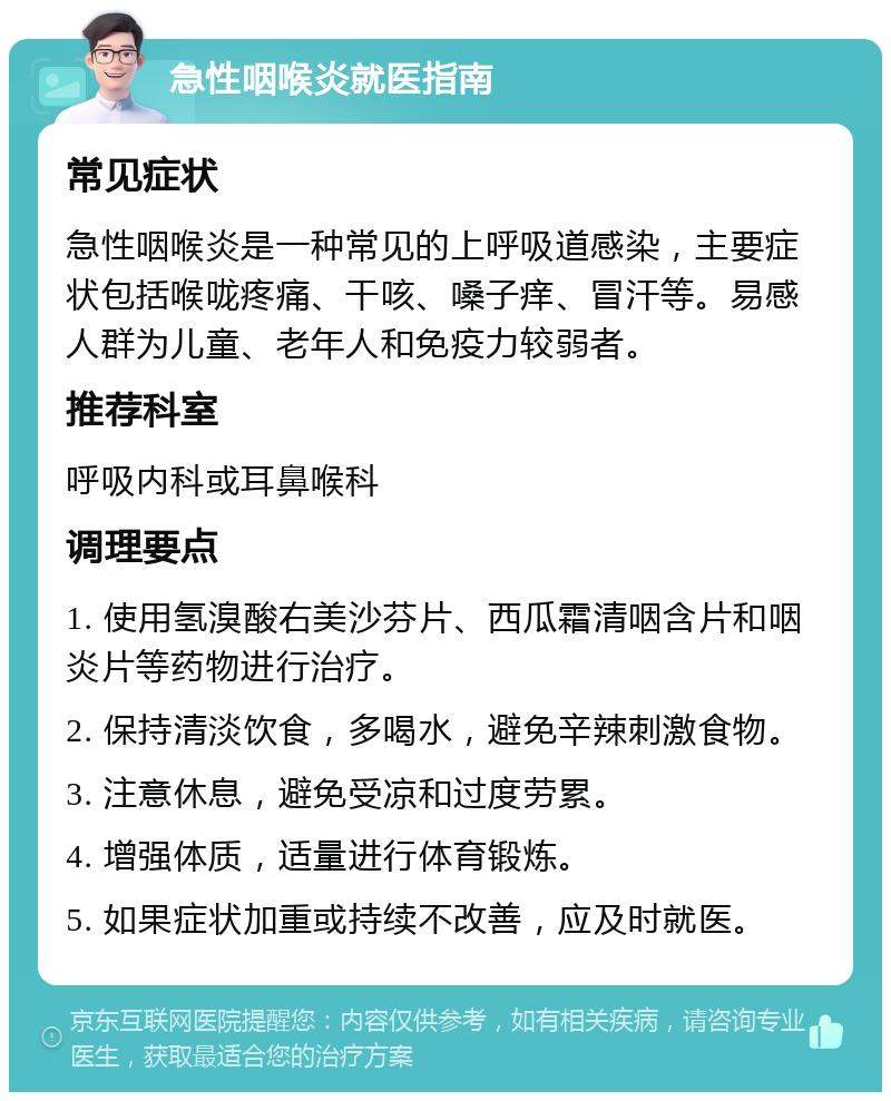 急性咽喉炎就医指南 常见症状 急性咽喉炎是一种常见的上呼吸道感染，主要症状包括喉咙疼痛、干咳、嗓子痒、冒汗等。易感人群为儿童、老年人和免疫力较弱者。 推荐科室 呼吸内科或耳鼻喉科 调理要点 1. 使用氢溴酸右美沙芬片、西瓜霜清咽含片和咽炎片等药物进行治疗。 2. 保持清淡饮食，多喝水，避免辛辣刺激食物。 3. 注意休息，避免受凉和过度劳累。 4. 增强体质，适量进行体育锻炼。 5. 如果症状加重或持续不改善，应及时就医。