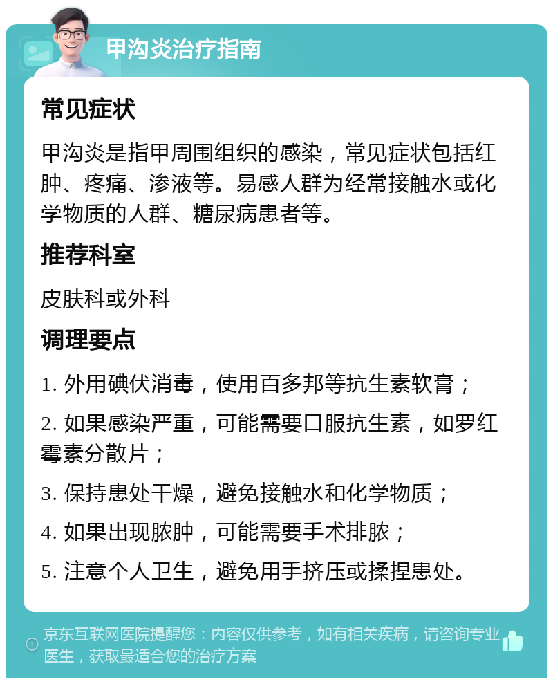 甲沟炎治疗指南 常见症状 甲沟炎是指甲周围组织的感染，常见症状包括红肿、疼痛、渗液等。易感人群为经常接触水或化学物质的人群、糖尿病患者等。 推荐科室 皮肤科或外科 调理要点 1. 外用碘伏消毒，使用百多邦等抗生素软膏； 2. 如果感染严重，可能需要口服抗生素，如罗红霉素分散片； 3. 保持患处干燥，避免接触水和化学物质； 4. 如果出现脓肿，可能需要手术排脓； 5. 注意个人卫生，避免用手挤压或揉捏患处。