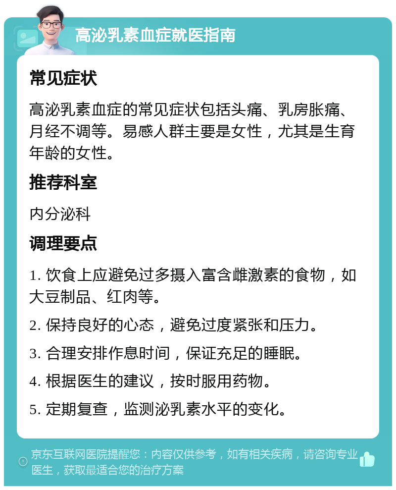 高泌乳素血症就医指南 常见症状 高泌乳素血症的常见症状包括头痛、乳房胀痛、月经不调等。易感人群主要是女性，尤其是生育年龄的女性。 推荐科室 内分泌科 调理要点 1. 饮食上应避免过多摄入富含雌激素的食物，如大豆制品、红肉等。 2. 保持良好的心态，避免过度紧张和压力。 3. 合理安排作息时间，保证充足的睡眠。 4. 根据医生的建议，按时服用药物。 5. 定期复查，监测泌乳素水平的变化。