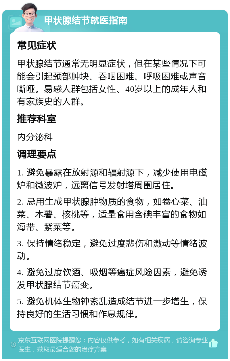 甲状腺结节就医指南 常见症状 甲状腺结节通常无明显症状，但在某些情况下可能会引起颈部肿块、吞咽困难、呼吸困难或声音嘶哑。易感人群包括女性、40岁以上的成年人和有家族史的人群。 推荐科室 内分泌科 调理要点 1. 避免暴露在放射源和辐射源下，减少使用电磁炉和微波炉，远离信号发射塔周围居住。 2. 忌用生成甲状腺肿物质的食物，如卷心菜、油菜、木薯、核桃等，适量食用含碘丰富的食物如海带、紫菜等。 3. 保持情绪稳定，避免过度悲伤和激动等情绪波动。 4. 避免过度饮酒、吸烟等癌症风险因素，避免诱发甲状腺结节癌变。 5. 避免机体生物钟紊乱造成结节进一步增生，保持良好的生活习惯和作息规律。