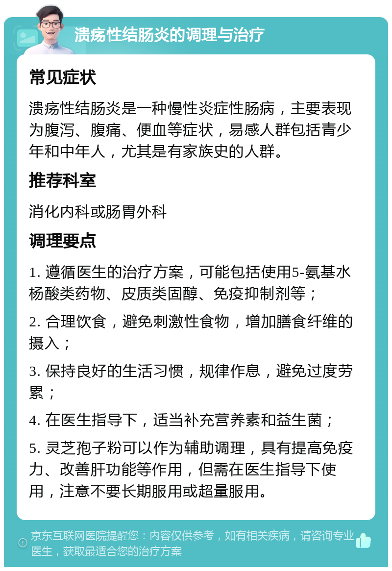 溃疡性结肠炎的调理与治疗 常见症状 溃疡性结肠炎是一种慢性炎症性肠病，主要表现为腹泻、腹痛、便血等症状，易感人群包括青少年和中年人，尤其是有家族史的人群。 推荐科室 消化内科或肠胃外科 调理要点 1. 遵循医生的治疗方案，可能包括使用5-氨基水杨酸类药物、皮质类固醇、免疫抑制剂等； 2. 合理饮食，避免刺激性食物，增加膳食纤维的摄入； 3. 保持良好的生活习惯，规律作息，避免过度劳累； 4. 在医生指导下，适当补充营养素和益生菌； 5. 灵芝孢子粉可以作为辅助调理，具有提高免疫力、改善肝功能等作用，但需在医生指导下使用，注意不要长期服用或超量服用。