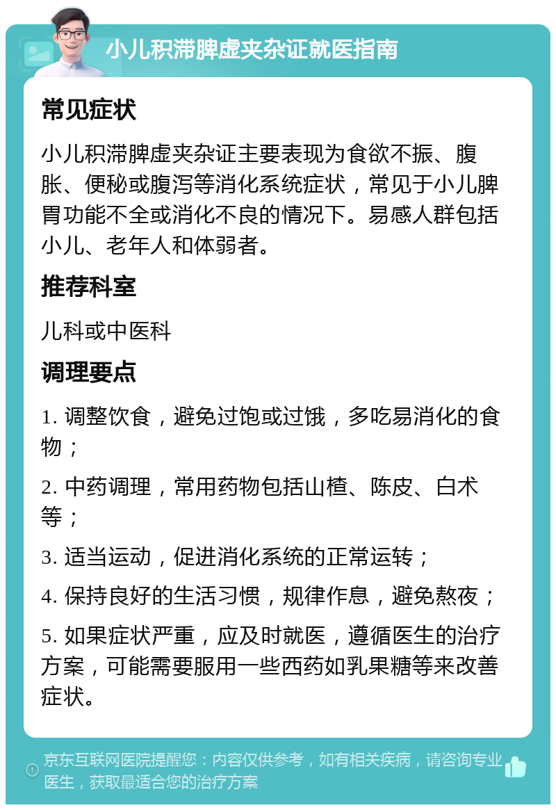 小儿积滞脾虚夹杂证就医指南 常见症状 小儿积滞脾虚夹杂证主要表现为食欲不振、腹胀、便秘或腹泻等消化系统症状，常见于小儿脾胃功能不全或消化不良的情况下。易感人群包括小儿、老年人和体弱者。 推荐科室 儿科或中医科 调理要点 1. 调整饮食，避免过饱或过饿，多吃易消化的食物； 2. 中药调理，常用药物包括山楂、陈皮、白术等； 3. 适当运动，促进消化系统的正常运转； 4. 保持良好的生活习惯，规律作息，避免熬夜； 5. 如果症状严重，应及时就医，遵循医生的治疗方案，可能需要服用一些西药如乳果糖等来改善症状。