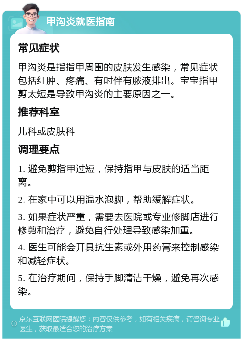 甲沟炎就医指南 常见症状 甲沟炎是指指甲周围的皮肤发生感染，常见症状包括红肿、疼痛、有时伴有脓液排出。宝宝指甲剪太短是导致甲沟炎的主要原因之一。 推荐科室 儿科或皮肤科 调理要点 1. 避免剪指甲过短，保持指甲与皮肤的适当距离。 2. 在家中可以用温水泡脚，帮助缓解症状。 3. 如果症状严重，需要去医院或专业修脚店进行修剪和治疗，避免自行处理导致感染加重。 4. 医生可能会开具抗生素或外用药膏来控制感染和减轻症状。 5. 在治疗期间，保持手脚清洁干燥，避免再次感染。