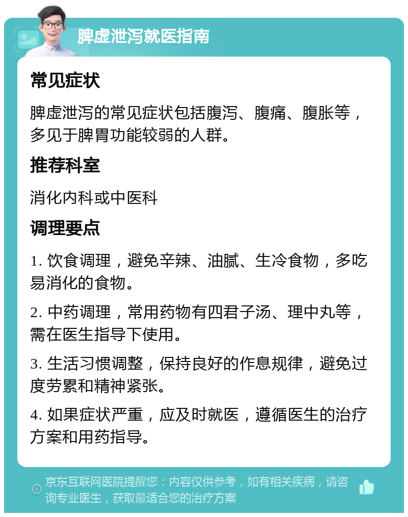 脾虚泄泻就医指南 常见症状 脾虚泄泻的常见症状包括腹泻、腹痛、腹胀等，多见于脾胃功能较弱的人群。 推荐科室 消化内科或中医科 调理要点 1. 饮食调理，避免辛辣、油腻、生冷食物，多吃易消化的食物。 2. 中药调理，常用药物有四君子汤、理中丸等，需在医生指导下使用。 3. 生活习惯调整，保持良好的作息规律，避免过度劳累和精神紧张。 4. 如果症状严重，应及时就医，遵循医生的治疗方案和用药指导。