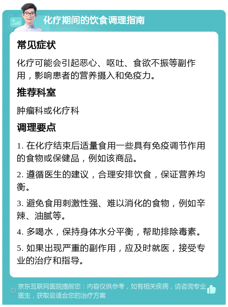 化疗期间的饮食调理指南 常见症状 化疗可能会引起恶心、呕吐、食欲不振等副作用，影响患者的营养摄入和免疫力。 推荐科室 肿瘤科或化疗科 调理要点 1. 在化疗结束后适量食用一些具有免疫调节作用的食物或保健品，例如该商品。 2. 遵循医生的建议，合理安排饮食，保证营养均衡。 3. 避免食用刺激性强、难以消化的食物，例如辛辣、油腻等。 4. 多喝水，保持身体水分平衡，帮助排除毒素。 5. 如果出现严重的副作用，应及时就医，接受专业的治疗和指导。