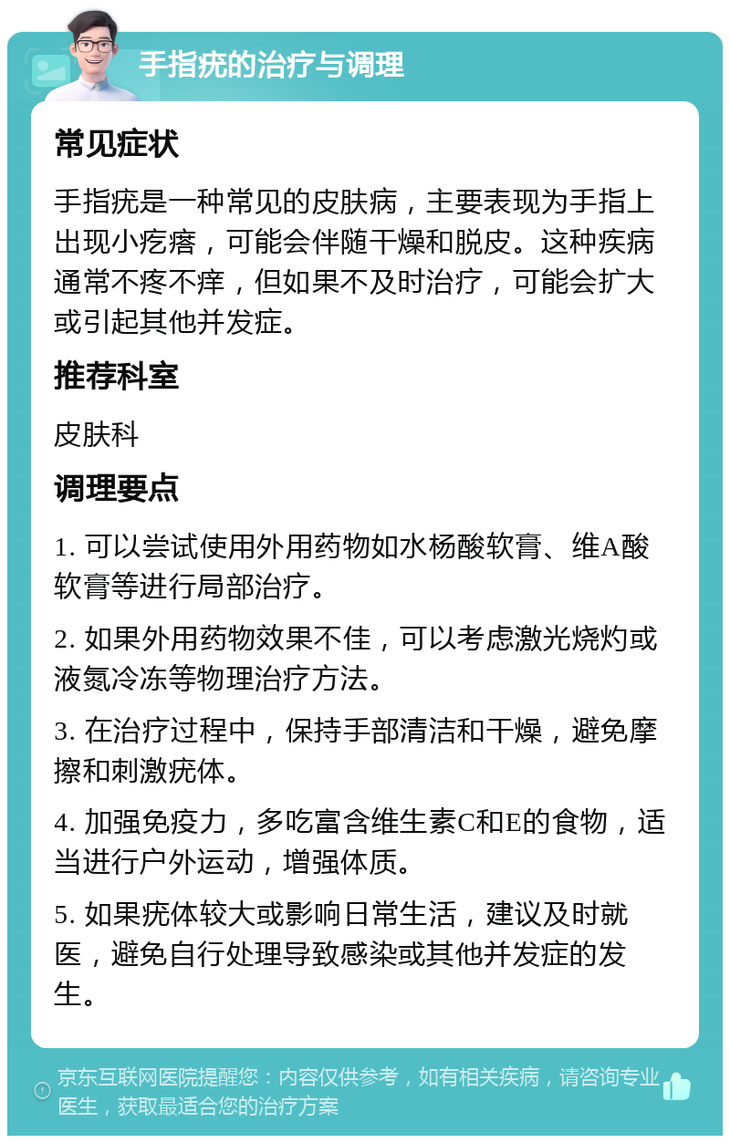 手指疣的治疗与调理 常见症状 手指疣是一种常见的皮肤病，主要表现为手指上出现小疙瘩，可能会伴随干燥和脱皮。这种疾病通常不疼不痒，但如果不及时治疗，可能会扩大或引起其他并发症。 推荐科室 皮肤科 调理要点 1. 可以尝试使用外用药物如水杨酸软膏、维A酸软膏等进行局部治疗。 2. 如果外用药物效果不佳，可以考虑激光烧灼或液氮冷冻等物理治疗方法。 3. 在治疗过程中，保持手部清洁和干燥，避免摩擦和刺激疣体。 4. 加强免疫力，多吃富含维生素C和E的食物，适当进行户外运动，增强体质。 5. 如果疣体较大或影响日常生活，建议及时就医，避免自行处理导致感染或其他并发症的发生。