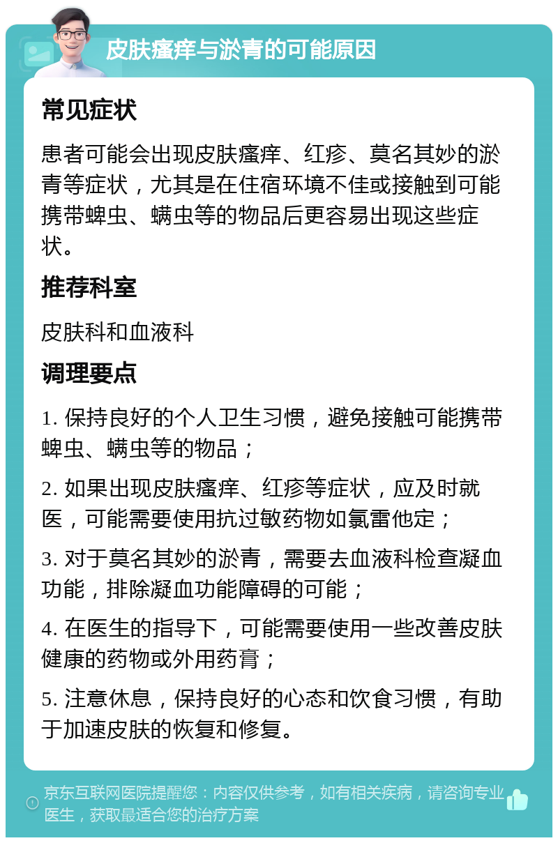 皮肤瘙痒与淤青的可能原因 常见症状 患者可能会出现皮肤瘙痒、红疹、莫名其妙的淤青等症状，尤其是在住宿环境不佳或接触到可能携带蜱虫、螨虫等的物品后更容易出现这些症状。 推荐科室 皮肤科和血液科 调理要点 1. 保持良好的个人卫生习惯，避免接触可能携带蜱虫、螨虫等的物品； 2. 如果出现皮肤瘙痒、红疹等症状，应及时就医，可能需要使用抗过敏药物如氯雷他定； 3. 对于莫名其妙的淤青，需要去血液科检查凝血功能，排除凝血功能障碍的可能； 4. 在医生的指导下，可能需要使用一些改善皮肤健康的药物或外用药膏； 5. 注意休息，保持良好的心态和饮食习惯，有助于加速皮肤的恢复和修复。