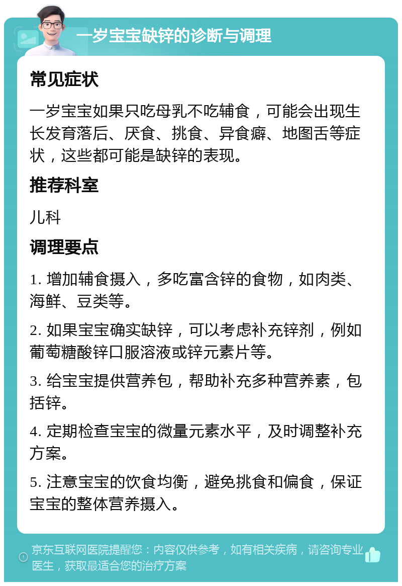 一岁宝宝缺锌的诊断与调理 常见症状 一岁宝宝如果只吃母乳不吃辅食，可能会出现生长发育落后、厌食、挑食、异食癖、地图舌等症状，这些都可能是缺锌的表现。 推荐科室 儿科 调理要点 1. 增加辅食摄入，多吃富含锌的食物，如肉类、海鲜、豆类等。 2. 如果宝宝确实缺锌，可以考虑补充锌剂，例如葡萄糖酸锌口服溶液或锌元素片等。 3. 给宝宝提供营养包，帮助补充多种营养素，包括锌。 4. 定期检查宝宝的微量元素水平，及时调整补充方案。 5. 注意宝宝的饮食均衡，避免挑食和偏食，保证宝宝的整体营养摄入。