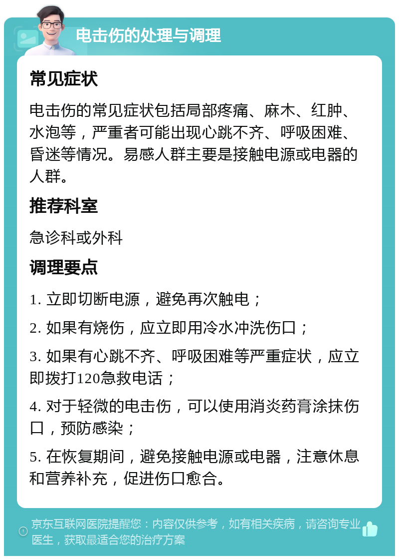 电击伤的处理与调理 常见症状 电击伤的常见症状包括局部疼痛、麻木、红肿、水泡等，严重者可能出现心跳不齐、呼吸困难、昏迷等情况。易感人群主要是接触电源或电器的人群。 推荐科室 急诊科或外科 调理要点 1. 立即切断电源，避免再次触电； 2. 如果有烧伤，应立即用冷水冲洗伤口； 3. 如果有心跳不齐、呼吸困难等严重症状，应立即拨打120急救电话； 4. 对于轻微的电击伤，可以使用消炎药膏涂抹伤口，预防感染； 5. 在恢复期间，避免接触电源或电器，注意休息和营养补充，促进伤口愈合。