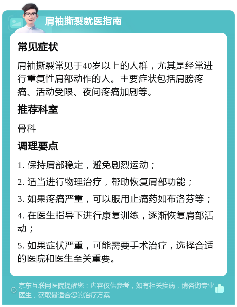 肩袖撕裂就医指南 常见症状 肩袖撕裂常见于40岁以上的人群，尤其是经常进行重复性肩部动作的人。主要症状包括肩膀疼痛、活动受限、夜间疼痛加剧等。 推荐科室 骨科 调理要点 1. 保持肩部稳定，避免剧烈运动； 2. 适当进行物理治疗，帮助恢复肩部功能； 3. 如果疼痛严重，可以服用止痛药如布洛芬等； 4. 在医生指导下进行康复训练，逐渐恢复肩部活动； 5. 如果症状严重，可能需要手术治疗，选择合适的医院和医生至关重要。