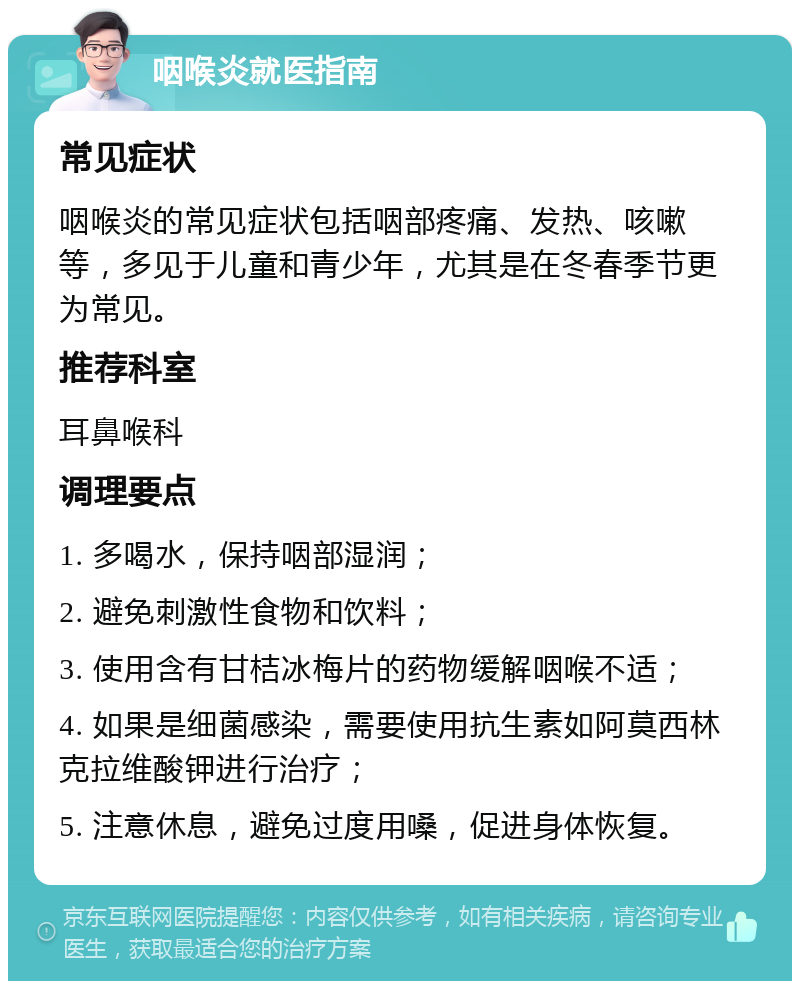 咽喉炎就医指南 常见症状 咽喉炎的常见症状包括咽部疼痛、发热、咳嗽等，多见于儿童和青少年，尤其是在冬春季节更为常见。 推荐科室 耳鼻喉科 调理要点 1. 多喝水，保持咽部湿润； 2. 避免刺激性食物和饮料； 3. 使用含有甘桔冰梅片的药物缓解咽喉不适； 4. 如果是细菌感染，需要使用抗生素如阿莫西林克拉维酸钾进行治疗； 5. 注意休息，避免过度用嗓，促进身体恢复。