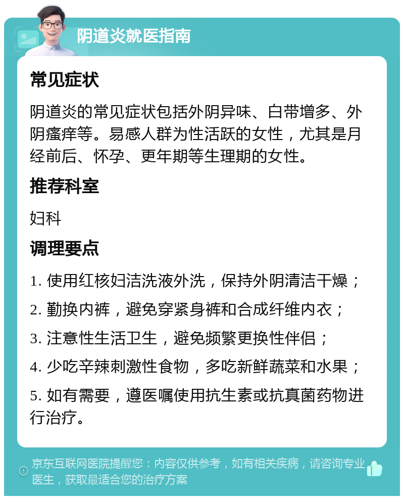 阴道炎就医指南 常见症状 阴道炎的常见症状包括外阴异味、白带增多、外阴瘙痒等。易感人群为性活跃的女性，尤其是月经前后、怀孕、更年期等生理期的女性。 推荐科室 妇科 调理要点 1. 使用红核妇洁洗液外洗，保持外阴清洁干燥； 2. 勤换内裤，避免穿紧身裤和合成纤维内衣； 3. 注意性生活卫生，避免频繁更换性伴侣； 4. 少吃辛辣刺激性食物，多吃新鲜蔬菜和水果； 5. 如有需要，遵医嘱使用抗生素或抗真菌药物进行治疗。