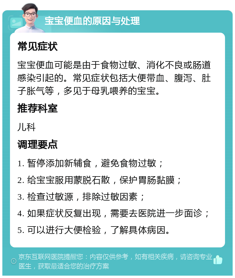 宝宝便血的原因与处理 常见症状 宝宝便血可能是由于食物过敏、消化不良或肠道感染引起的。常见症状包括大便带血、腹泻、肚子胀气等，多见于母乳喂养的宝宝。 推荐科室 儿科 调理要点 1. 暂停添加新辅食，避免食物过敏； 2. 给宝宝服用蒙脱石散，保护胃肠黏膜； 3. 检查过敏源，排除过敏因素； 4. 如果症状反复出现，需要去医院进一步面诊； 5. 可以进行大便检验，了解具体病因。