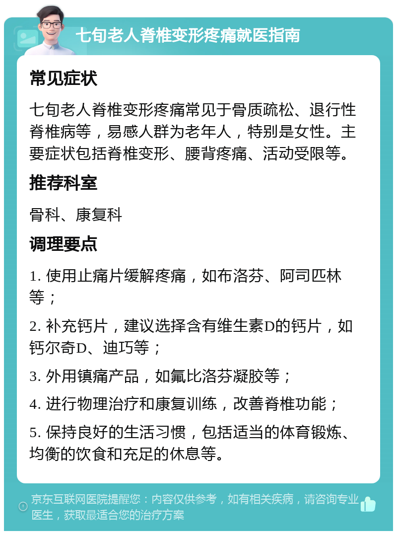 七旬老人脊椎变形疼痛就医指南 常见症状 七旬老人脊椎变形疼痛常见于骨质疏松、退行性脊椎病等，易感人群为老年人，特别是女性。主要症状包括脊椎变形、腰背疼痛、活动受限等。 推荐科室 骨科、康复科 调理要点 1. 使用止痛片缓解疼痛，如布洛芬、阿司匹林等； 2. 补充钙片，建议选择含有维生素D的钙片，如钙尔奇D、迪巧等； 3. 外用镇痛产品，如氟比洛芬凝胶等； 4. 进行物理治疗和康复训练，改善脊椎功能； 5. 保持良好的生活习惯，包括适当的体育锻炼、均衡的饮食和充足的休息等。