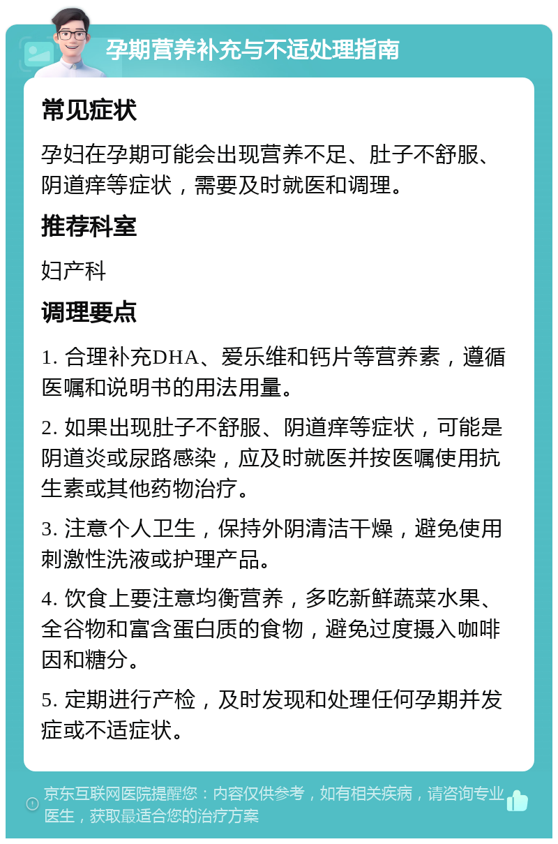 孕期营养补充与不适处理指南 常见症状 孕妇在孕期可能会出现营养不足、肚子不舒服、阴道痒等症状，需要及时就医和调理。 推荐科室 妇产科 调理要点 1. 合理补充DHA、爱乐维和钙片等营养素，遵循医嘱和说明书的用法用量。 2. 如果出现肚子不舒服、阴道痒等症状，可能是阴道炎或尿路感染，应及时就医并按医嘱使用抗生素或其他药物治疗。 3. 注意个人卫生，保持外阴清洁干燥，避免使用刺激性洗液或护理产品。 4. 饮食上要注意均衡营养，多吃新鲜蔬菜水果、全谷物和富含蛋白质的食物，避免过度摄入咖啡因和糖分。 5. 定期进行产检，及时发现和处理任何孕期并发症或不适症状。