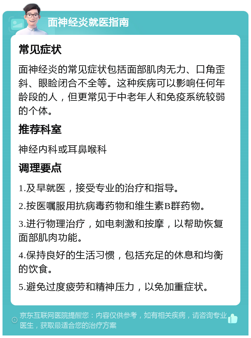 面神经炎就医指南 常见症状 面神经炎的常见症状包括面部肌肉无力、口角歪斜、眼睑闭合不全等。这种疾病可以影响任何年龄段的人，但更常见于中老年人和免疫系统较弱的个体。 推荐科室 神经内科或耳鼻喉科 调理要点 1.及早就医，接受专业的治疗和指导。 2.按医嘱服用抗病毒药物和维生素B群药物。 3.进行物理治疗，如电刺激和按摩，以帮助恢复面部肌肉功能。 4.保持良好的生活习惯，包括充足的休息和均衡的饮食。 5.避免过度疲劳和精神压力，以免加重症状。