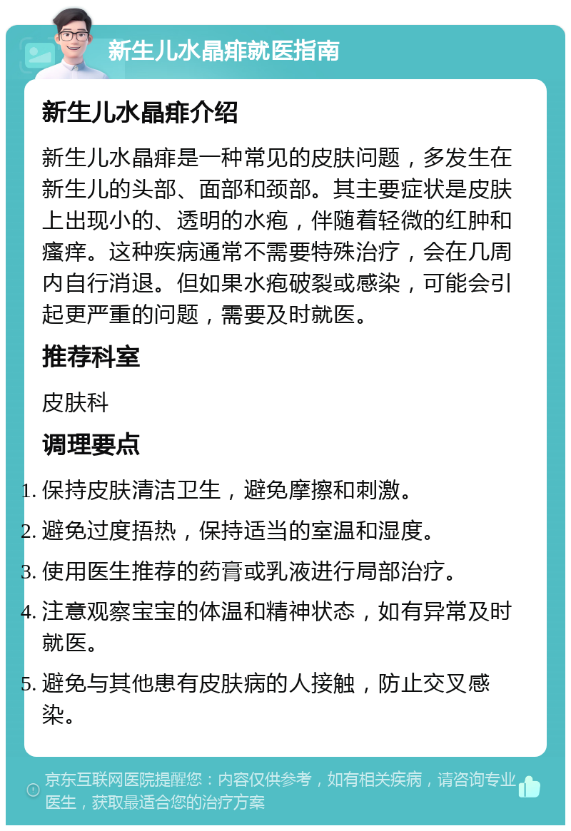 新生儿水晶痱就医指南 新生儿水晶痱介绍 新生儿水晶痱是一种常见的皮肤问题，多发生在新生儿的头部、面部和颈部。其主要症状是皮肤上出现小的、透明的水疱，伴随着轻微的红肿和瘙痒。这种疾病通常不需要特殊治疗，会在几周内自行消退。但如果水疱破裂或感染，可能会引起更严重的问题，需要及时就医。 推荐科室 皮肤科 调理要点 保持皮肤清洁卫生，避免摩擦和刺激。 避免过度捂热，保持适当的室温和湿度。 使用医生推荐的药膏或乳液进行局部治疗。 注意观察宝宝的体温和精神状态，如有异常及时就医。 避免与其他患有皮肤病的人接触，防止交叉感染。