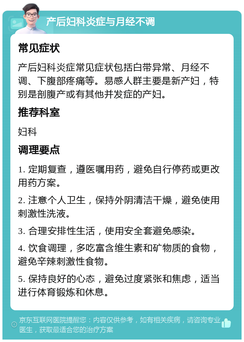 产后妇科炎症与月经不调 常见症状 产后妇科炎症常见症状包括白带异常、月经不调、下腹部疼痛等。易感人群主要是新产妇，特别是剖腹产或有其他并发症的产妇。 推荐科室 妇科 调理要点 1. 定期复查，遵医嘱用药，避免自行停药或更改用药方案。 2. 注意个人卫生，保持外阴清洁干燥，避免使用刺激性洗液。 3. 合理安排性生活，使用安全套避免感染。 4. 饮食调理，多吃富含维生素和矿物质的食物，避免辛辣刺激性食物。 5. 保持良好的心态，避免过度紧张和焦虑，适当进行体育锻炼和休息。