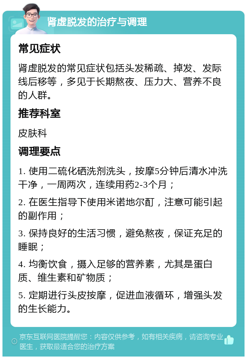 肾虚脱发的治疗与调理 常见症状 肾虚脱发的常见症状包括头发稀疏、掉发、发际线后移等，多见于长期熬夜、压力大、营养不良的人群。 推荐科室 皮肤科 调理要点 1. 使用二硫化硒洗剂洗头，按摩5分钟后清水冲洗干净，一周两次，连续用药2-3个月； 2. 在医生指导下使用米诺地尔酊，注意可能引起的副作用； 3. 保持良好的生活习惯，避免熬夜，保证充足的睡眠； 4. 均衡饮食，摄入足够的营养素，尤其是蛋白质、维生素和矿物质； 5. 定期进行头皮按摩，促进血液循环，增强头发的生长能力。