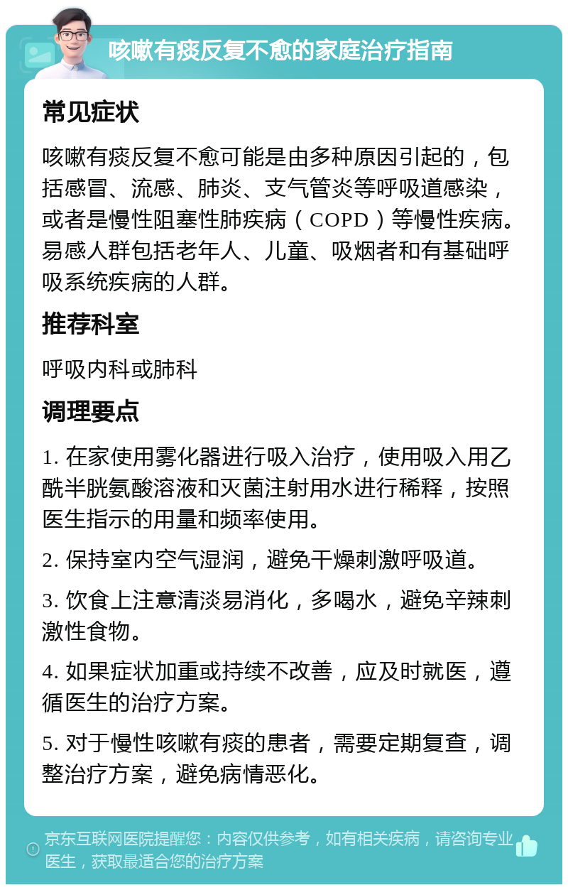 咳嗽有痰反复不愈的家庭治疗指南 常见症状 咳嗽有痰反复不愈可能是由多种原因引起的，包括感冒、流感、肺炎、支气管炎等呼吸道感染，或者是慢性阻塞性肺疾病（COPD）等慢性疾病。易感人群包括老年人、儿童、吸烟者和有基础呼吸系统疾病的人群。 推荐科室 呼吸内科或肺科 调理要点 1. 在家使用雾化器进行吸入治疗，使用吸入用乙酰半胱氨酸溶液和灭菌注射用水进行稀释，按照医生指示的用量和频率使用。 2. 保持室内空气湿润，避免干燥刺激呼吸道。 3. 饮食上注意清淡易消化，多喝水，避免辛辣刺激性食物。 4. 如果症状加重或持续不改善，应及时就医，遵循医生的治疗方案。 5. 对于慢性咳嗽有痰的患者，需要定期复查，调整治疗方案，避免病情恶化。