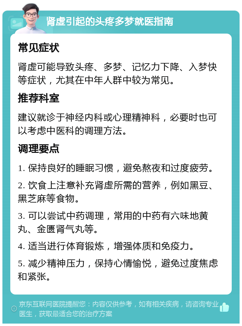 肾虚引起的头疼多梦就医指南 常见症状 肾虚可能导致头疼、多梦、记忆力下降、入梦快等症状，尤其在中年人群中较为常见。 推荐科室 建议就诊于神经内科或心理精神科，必要时也可以考虑中医科的调理方法。 调理要点 1. 保持良好的睡眠习惯，避免熬夜和过度疲劳。 2. 饮食上注意补充肾虚所需的营养，例如黑豆、黑芝麻等食物。 3. 可以尝试中药调理，常用的中药有六味地黄丸、金匮肾气丸等。 4. 适当进行体育锻炼，增强体质和免疫力。 5. 减少精神压力，保持心情愉悦，避免过度焦虑和紧张。