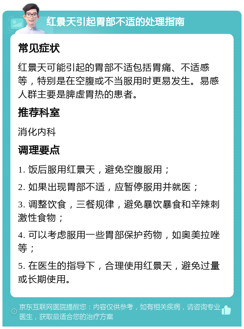 红景天引起胃部不适的处理指南 常见症状 红景天可能引起的胃部不适包括胃痛、不适感等，特别是在空腹或不当服用时更易发生。易感人群主要是脾虚胃热的患者。 推荐科室 消化内科 调理要点 1. 饭后服用红景天，避免空腹服用； 2. 如果出现胃部不适，应暂停服用并就医； 3. 调整饮食，三餐规律，避免暴饮暴食和辛辣刺激性食物； 4. 可以考虑服用一些胃部保护药物，如奥美拉唑等； 5. 在医生的指导下，合理使用红景天，避免过量或长期使用。