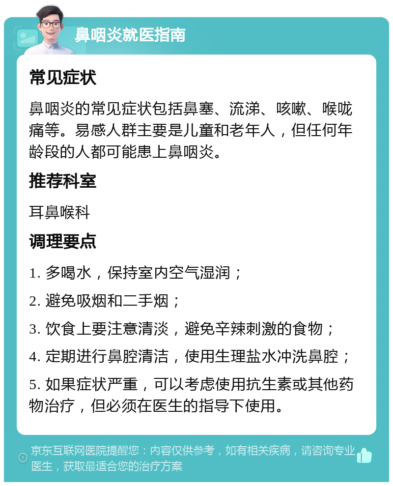 鼻咽炎就医指南 常见症状 鼻咽炎的常见症状包括鼻塞、流涕、咳嗽、喉咙痛等。易感人群主要是儿童和老年人，但任何年龄段的人都可能患上鼻咽炎。 推荐科室 耳鼻喉科 调理要点 1. 多喝水，保持室内空气湿润； 2. 避免吸烟和二手烟； 3. 饮食上要注意清淡，避免辛辣刺激的食物； 4. 定期进行鼻腔清洁，使用生理盐水冲洗鼻腔； 5. 如果症状严重，可以考虑使用抗生素或其他药物治疗，但必须在医生的指导下使用。