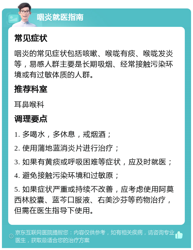 咽炎就医指南 常见症状 咽炎的常见症状包括咳嗽、喉咙有痰、喉咙发炎等，易感人群主要是长期吸烟、经常接触污染环境或有过敏体质的人群。 推荐科室 耳鼻喉科 调理要点 1. 多喝水，多休息，戒烟酒； 2. 使用蒲地蓝消炎片进行治疗； 3. 如果有黄痰或呼吸困难等症状，应及时就医； 4. 避免接触污染环境和过敏原； 5. 如果症状严重或持续不改善，应考虑使用阿莫西林胶囊、蓝芩口服液、右美沙芬等药物治疗，但需在医生指导下使用。