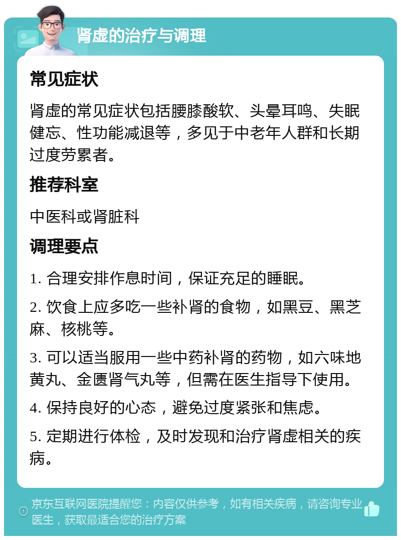 肾虚的治疗与调理 常见症状 肾虚的常见症状包括腰膝酸软、头晕耳鸣、失眠健忘、性功能减退等，多见于中老年人群和长期过度劳累者。 推荐科室 中医科或肾脏科 调理要点 1. 合理安排作息时间，保证充足的睡眠。 2. 饮食上应多吃一些补肾的食物，如黑豆、黑芝麻、核桃等。 3. 可以适当服用一些中药补肾的药物，如六味地黄丸、金匮肾气丸等，但需在医生指导下使用。 4. 保持良好的心态，避免过度紧张和焦虑。 5. 定期进行体检，及时发现和治疗肾虚相关的疾病。