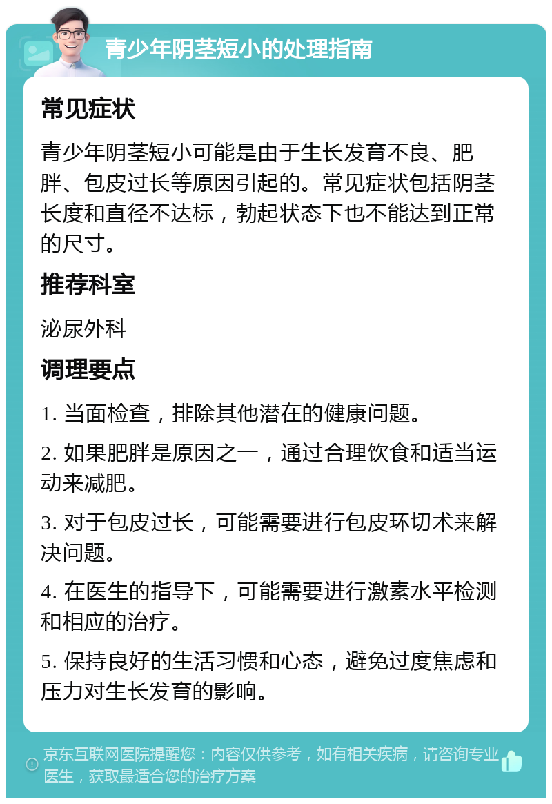 青少年阴茎短小的处理指南 常见症状 青少年阴茎短小可能是由于生长发育不良、肥胖、包皮过长等原因引起的。常见症状包括阴茎长度和直径不达标，勃起状态下也不能达到正常的尺寸。 推荐科室 泌尿外科 调理要点 1. 当面检查，排除其他潜在的健康问题。 2. 如果肥胖是原因之一，通过合理饮食和适当运动来减肥。 3. 对于包皮过长，可能需要进行包皮环切术来解决问题。 4. 在医生的指导下，可能需要进行激素水平检测和相应的治疗。 5. 保持良好的生活习惯和心态，避免过度焦虑和压力对生长发育的影响。