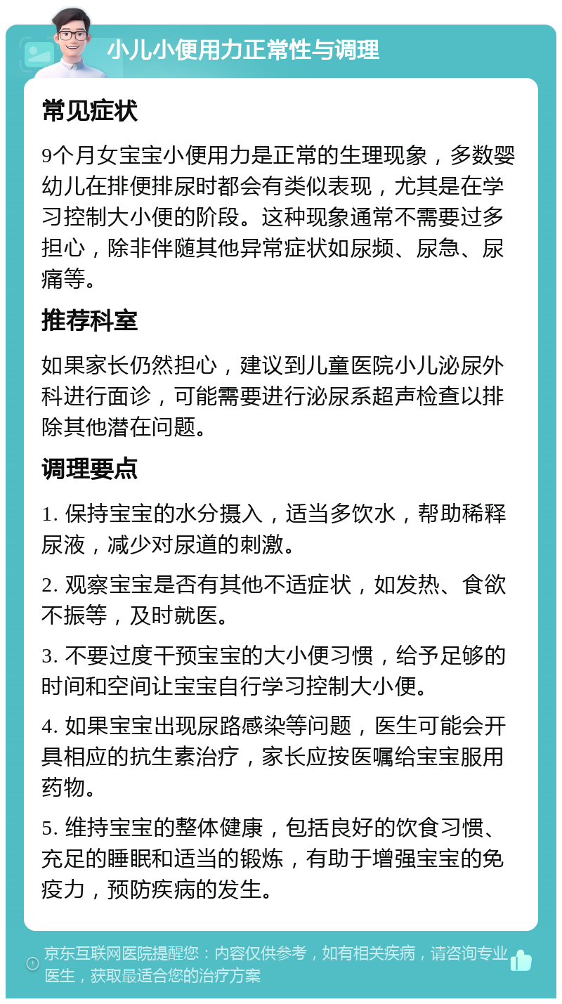 小儿小便用力正常性与调理 常见症状 9个月女宝宝小便用力是正常的生理现象，多数婴幼儿在排便排尿时都会有类似表现，尤其是在学习控制大小便的阶段。这种现象通常不需要过多担心，除非伴随其他异常症状如尿频、尿急、尿痛等。 推荐科室 如果家长仍然担心，建议到儿童医院小儿泌尿外科进行面诊，可能需要进行泌尿系超声检查以排除其他潜在问题。 调理要点 1. 保持宝宝的水分摄入，适当多饮水，帮助稀释尿液，减少对尿道的刺激。 2. 观察宝宝是否有其他不适症状，如发热、食欲不振等，及时就医。 3. 不要过度干预宝宝的大小便习惯，给予足够的时间和空间让宝宝自行学习控制大小便。 4. 如果宝宝出现尿路感染等问题，医生可能会开具相应的抗生素治疗，家长应按医嘱给宝宝服用药物。 5. 维持宝宝的整体健康，包括良好的饮食习惯、充足的睡眠和适当的锻炼，有助于增强宝宝的免疫力，预防疾病的发生。