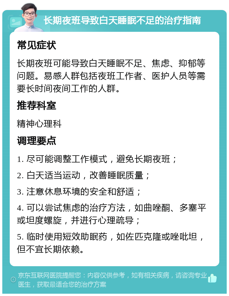 长期夜班导致白天睡眠不足的治疗指南 常见症状 长期夜班可能导致白天睡眠不足、焦虑、抑郁等问题。易感人群包括夜班工作者、医护人员等需要长时间夜间工作的人群。 推荐科室 精神心理科 调理要点 1. 尽可能调整工作模式，避免长期夜班； 2. 白天适当运动，改善睡眠质量； 3. 注意休息环境的安全和舒适； 4. 可以尝试焦虑的治疗方法，如曲唑酮、多塞平或坦度螺旋，并进行心理疏导； 5. 临时使用短效助眠药，如佐匹克隆或唑吡坦，但不宜长期依赖。