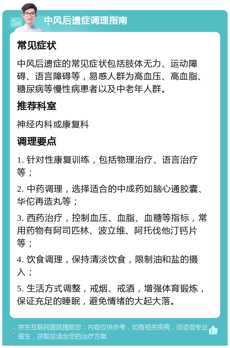 中风后遗症调理指南 常见症状 中风后遗症的常见症状包括肢体无力、运动障碍、语言障碍等，易感人群为高血压、高血脂、糖尿病等慢性病患者以及中老年人群。 推荐科室 神经内科或康复科 调理要点 1. 针对性康复训练，包括物理治疗、语言治疗等； 2. 中药调理，选择适合的中成药如脑心通胶囊、华佗再造丸等； 3. 西药治疗，控制血压、血脂、血糖等指标，常用药物有阿司匹林、波立维、阿托伐他汀钙片等； 4. 饮食调理，保持清淡饮食，限制油和盐的摄入； 5. 生活方式调整，戒烟、戒酒，增强体育锻炼，保证充足的睡眠，避免情绪的大起大落。