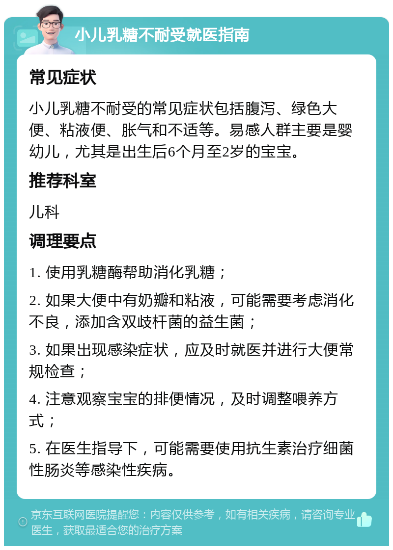 小儿乳糖不耐受就医指南 常见症状 小儿乳糖不耐受的常见症状包括腹泻、绿色大便、粘液便、胀气和不适等。易感人群主要是婴幼儿，尤其是出生后6个月至2岁的宝宝。 推荐科室 儿科 调理要点 1. 使用乳糖酶帮助消化乳糖； 2. 如果大便中有奶瓣和粘液，可能需要考虑消化不良，添加含双歧杆菌的益生菌； 3. 如果出现感染症状，应及时就医并进行大便常规检查； 4. 注意观察宝宝的排便情况，及时调整喂养方式； 5. 在医生指导下，可能需要使用抗生素治疗细菌性肠炎等感染性疾病。