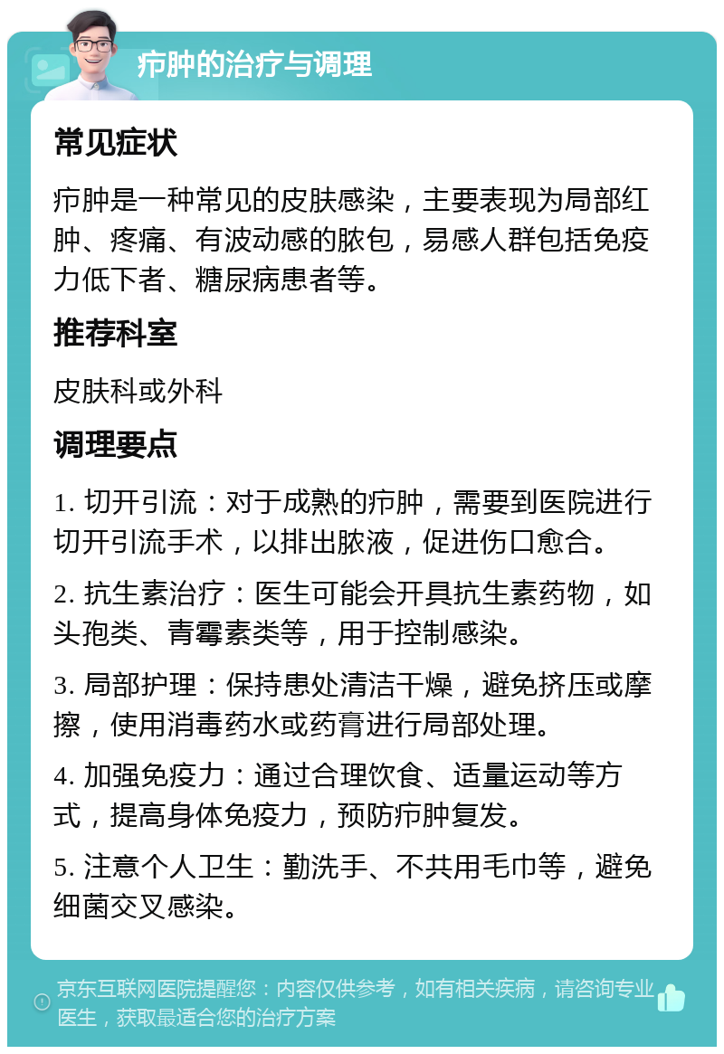 疖肿的治疗与调理 常见症状 疖肿是一种常见的皮肤感染，主要表现为局部红肿、疼痛、有波动感的脓包，易感人群包括免疫力低下者、糖尿病患者等。 推荐科室 皮肤科或外科 调理要点 1. 切开引流：对于成熟的疖肿，需要到医院进行切开引流手术，以排出脓液，促进伤口愈合。 2. 抗生素治疗：医生可能会开具抗生素药物，如头孢类、青霉素类等，用于控制感染。 3. 局部护理：保持患处清洁干燥，避免挤压或摩擦，使用消毒药水或药膏进行局部处理。 4. 加强免疫力：通过合理饮食、适量运动等方式，提高身体免疫力，预防疖肿复发。 5. 注意个人卫生：勤洗手、不共用毛巾等，避免细菌交叉感染。