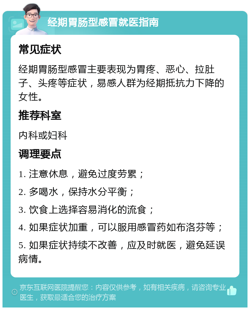 经期胃肠型感冒就医指南 常见症状 经期胃肠型感冒主要表现为胃疼、恶心、拉肚子、头疼等症状，易感人群为经期抵抗力下降的女性。 推荐科室 内科或妇科 调理要点 1. 注意休息，避免过度劳累； 2. 多喝水，保持水分平衡； 3. 饮食上选择容易消化的流食； 4. 如果症状加重，可以服用感冒药如布洛芬等； 5. 如果症状持续不改善，应及时就医，避免延误病情。