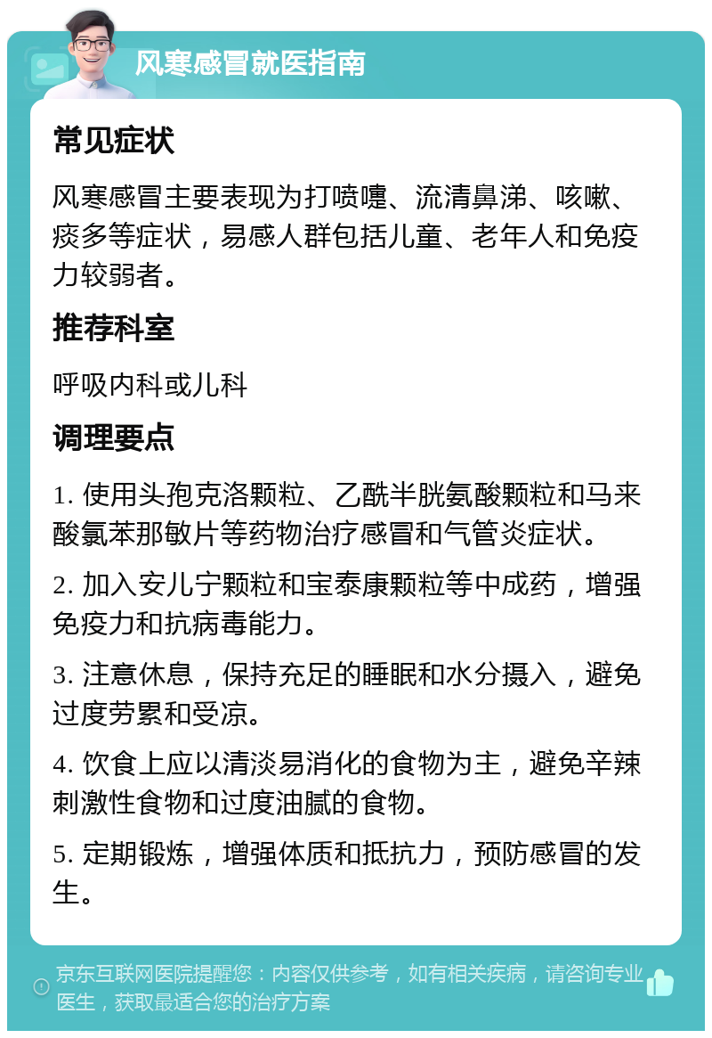 风寒感冒就医指南 常见症状 风寒感冒主要表现为打喷嚏、流清鼻涕、咳嗽、痰多等症状，易感人群包括儿童、老年人和免疫力较弱者。 推荐科室 呼吸内科或儿科 调理要点 1. 使用头孢克洛颗粒、乙酰半胱氨酸颗粒和马来酸氯苯那敏片等药物治疗感冒和气管炎症状。 2. 加入安儿宁颗粒和宝泰康颗粒等中成药，增强免疫力和抗病毒能力。 3. 注意休息，保持充足的睡眠和水分摄入，避免过度劳累和受凉。 4. 饮食上应以清淡易消化的食物为主，避免辛辣刺激性食物和过度油腻的食物。 5. 定期锻炼，增强体质和抵抗力，预防感冒的发生。