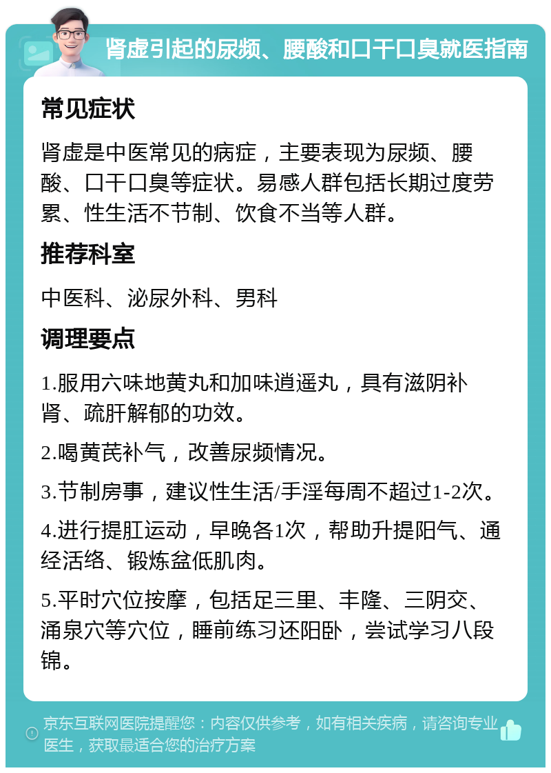 肾虚引起的尿频、腰酸和口干口臭就医指南 常见症状 肾虚是中医常见的病症，主要表现为尿频、腰酸、口干口臭等症状。易感人群包括长期过度劳累、性生活不节制、饮食不当等人群。 推荐科室 中医科、泌尿外科、男科 调理要点 1.服用六味地黄丸和加味逍遥丸，具有滋阴补肾、疏肝解郁的功效。 2.喝黄芪补气，改善尿频情况。 3.节制房事，建议性生活/手淫每周不超过1-2次。 4.进行提肛运动，早晚各1次，帮助升提阳气、通经活络、锻炼盆低肌肉。 5.平时穴位按摩，包括足三里、丰隆、三阴交、涌泉穴等穴位，睡前练习还阳卧，尝试学习八段锦。