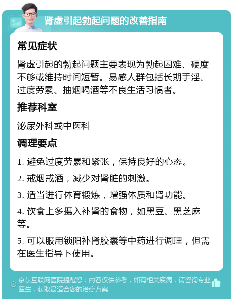 肾虚引起勃起问题的改善指南 常见症状 肾虚引起的勃起问题主要表现为勃起困难、硬度不够或维持时间短暂。易感人群包括长期手淫、过度劳累、抽烟喝酒等不良生活习惯者。 推荐科室 泌尿外科或中医科 调理要点 1. 避免过度劳累和紧张，保持良好的心态。 2. 戒烟戒酒，减少对肾脏的刺激。 3. 适当进行体育锻炼，增强体质和肾功能。 4. 饮食上多摄入补肾的食物，如黑豆、黑芝麻等。 5. 可以服用锁阳补肾胶囊等中药进行调理，但需在医生指导下使用。