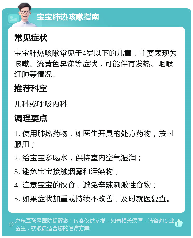 宝宝肺热咳嗽指南 常见症状 宝宝肺热咳嗽常见于4岁以下的儿童，主要表现为咳嗽、流黄色鼻涕等症状，可能伴有发热、咽喉红肿等情况。 推荐科室 儿科或呼吸内科 调理要点 1. 使用肺热药物，如医生开具的处方药物，按时服用； 2. 给宝宝多喝水，保持室内空气湿润； 3. 避免宝宝接触烟雾和污染物； 4. 注意宝宝的饮食，避免辛辣刺激性食物； 5. 如果症状加重或持续不改善，及时就医复查。