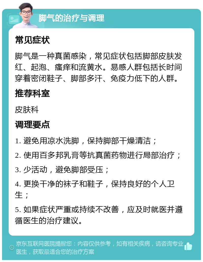 脚气的治疗与调理 常见症状 脚气是一种真菌感染，常见症状包括脚部皮肤发红、起泡、瘙痒和流黄水。易感人群包括长时间穿着密闭鞋子、脚部多汗、免疫力低下的人群。 推荐科室 皮肤科 调理要点 1. 避免用凉水洗脚，保持脚部干燥清洁； 2. 使用百多邦乳膏等抗真菌药物进行局部治疗； 3. 少活动，避免脚部受压； 4. 更换干净的袜子和鞋子，保持良好的个人卫生； 5. 如果症状严重或持续不改善，应及时就医并遵循医生的治疗建议。