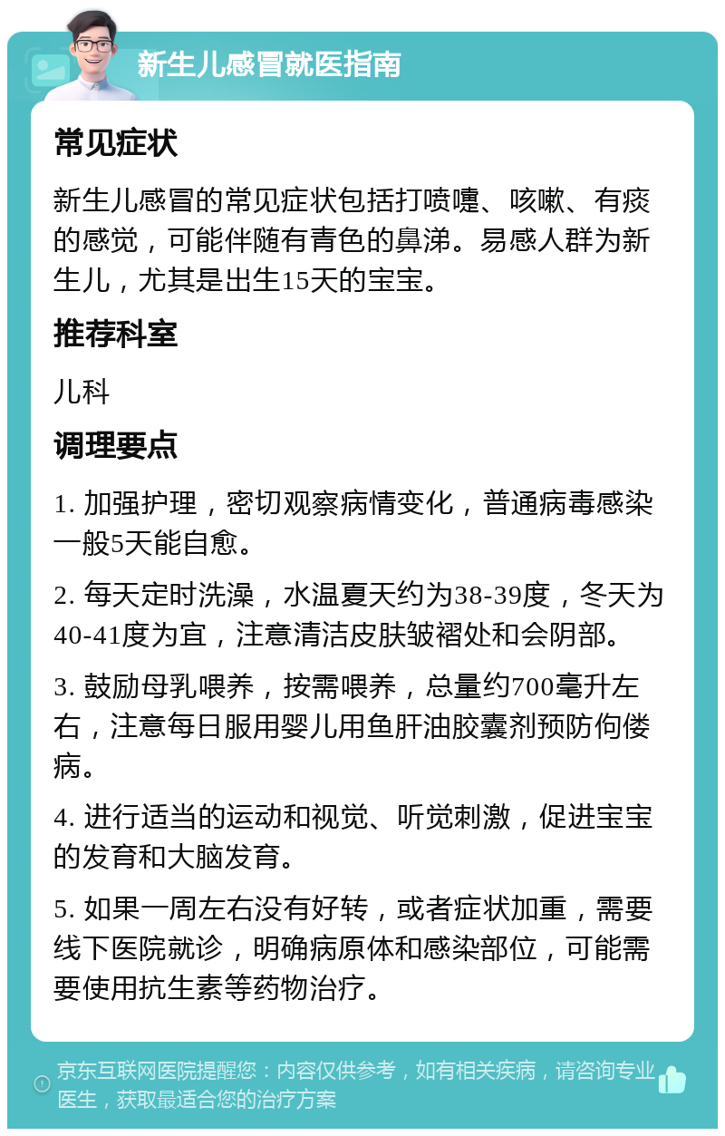 新生儿感冒就医指南 常见症状 新生儿感冒的常见症状包括打喷嚏、咳嗽、有痰的感觉，可能伴随有青色的鼻涕。易感人群为新生儿，尤其是出生15天的宝宝。 推荐科室 儿科 调理要点 1. 加强护理，密切观察病情变化，普通病毒感染一般5天能自愈。 2. 每天定时洗澡，水温夏天约为38-39度，冬天为40-41度为宜，注意清洁皮肤皱褶处和会阴部。 3. 鼓励母乳喂养，按需喂养，总量约700毫升左右，注意每日服用婴儿用鱼肝油胶囊剂预防佝偻病。 4. 进行适当的运动和视觉、听觉刺激，促进宝宝的发育和大脑发育。 5. 如果一周左右没有好转，或者症状加重，需要线下医院就诊，明确病原体和感染部位，可能需要使用抗生素等药物治疗。