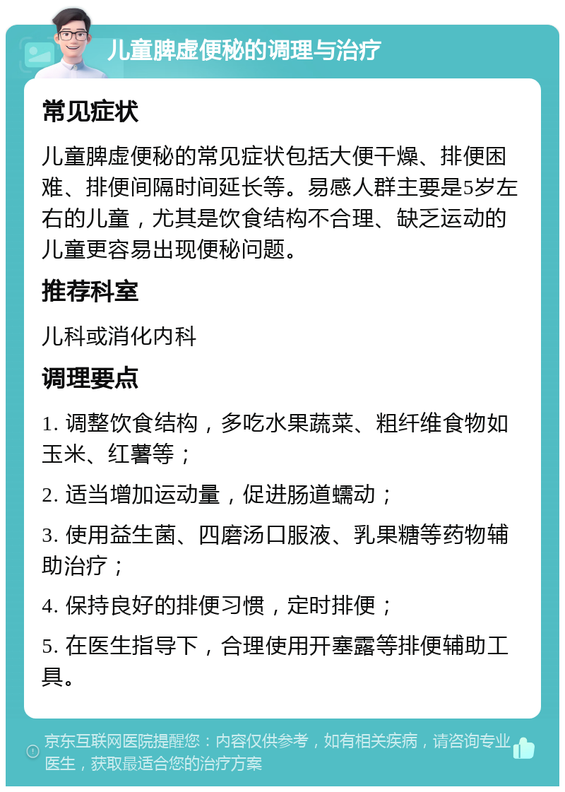 儿童脾虚便秘的调理与治疗 常见症状 儿童脾虚便秘的常见症状包括大便干燥、排便困难、排便间隔时间延长等。易感人群主要是5岁左右的儿童，尤其是饮食结构不合理、缺乏运动的儿童更容易出现便秘问题。 推荐科室 儿科或消化内科 调理要点 1. 调整饮食结构，多吃水果蔬菜、粗纤维食物如玉米、红薯等； 2. 适当增加运动量，促进肠道蠕动； 3. 使用益生菌、四磨汤口服液、乳果糖等药物辅助治疗； 4. 保持良好的排便习惯，定时排便； 5. 在医生指导下，合理使用开塞露等排便辅助工具。