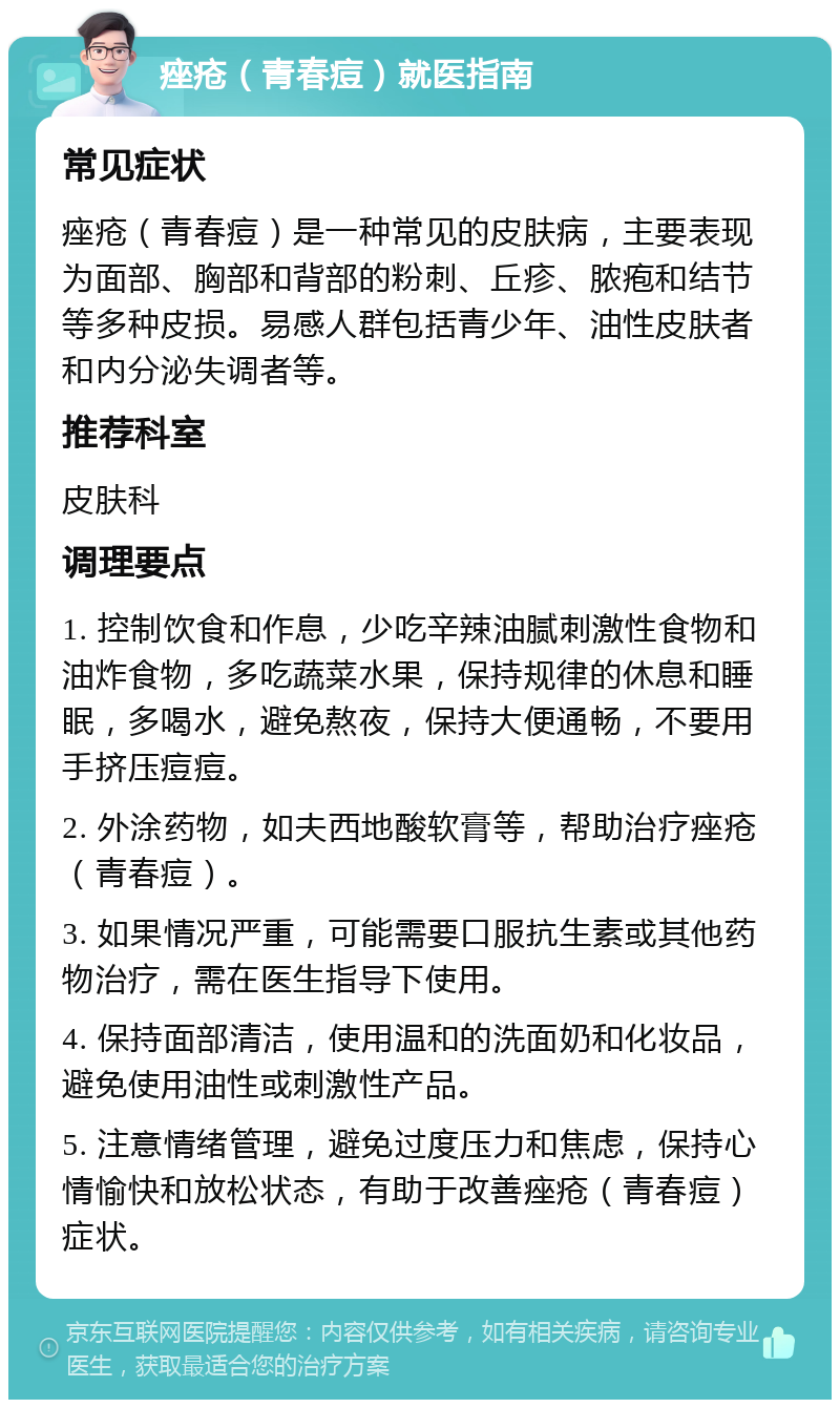 痤疮（青春痘）就医指南 常见症状 痤疮（青春痘）是一种常见的皮肤病，主要表现为面部、胸部和背部的粉刺、丘疹、脓疱和结节等多种皮损。易感人群包括青少年、油性皮肤者和内分泌失调者等。 推荐科室 皮肤科 调理要点 1. 控制饮食和作息，少吃辛辣油腻刺激性食物和油炸食物，多吃蔬菜水果，保持规律的休息和睡眠，多喝水，避免熬夜，保持大便通畅，不要用手挤压痘痘。 2. 外涂药物，如夫西地酸软膏等，帮助治疗痤疮（青春痘）。 3. 如果情况严重，可能需要口服抗生素或其他药物治疗，需在医生指导下使用。 4. 保持面部清洁，使用温和的洗面奶和化妆品，避免使用油性或刺激性产品。 5. 注意情绪管理，避免过度压力和焦虑，保持心情愉快和放松状态，有助于改善痤疮（青春痘）症状。